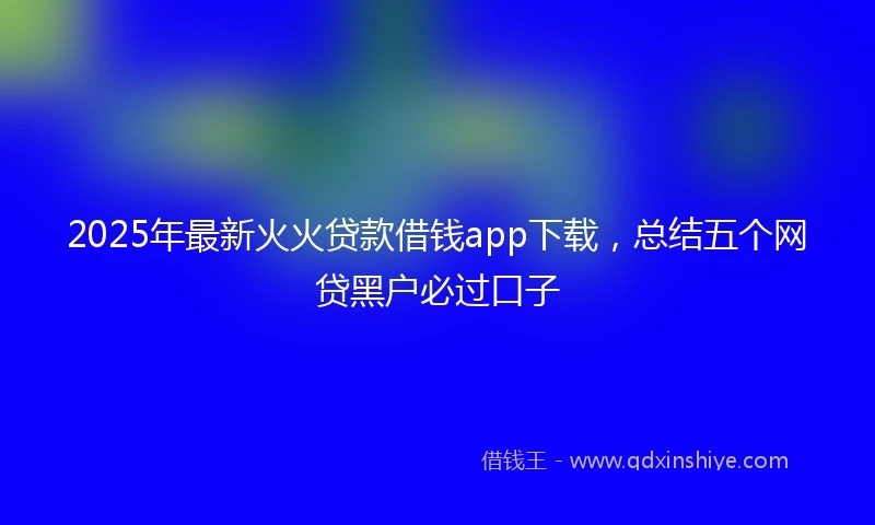 2025年最新火火贷款借钱app下载，总结五个网贷黑户必过口子