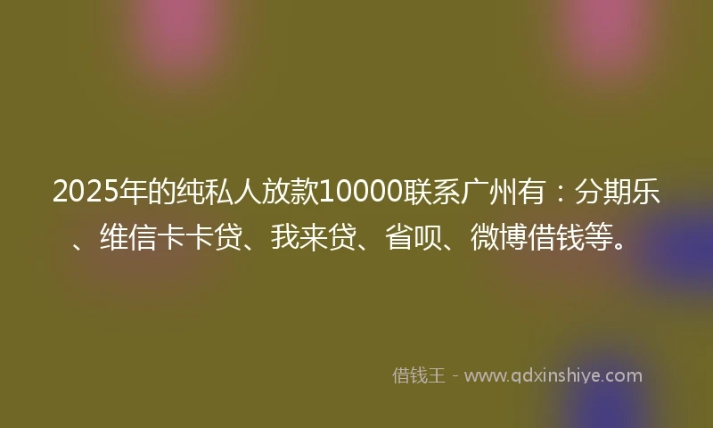 2025年的纯私人放款10000联系广州有：分期乐、维信卡卡贷、我来贷、省呗、微博借钱等。