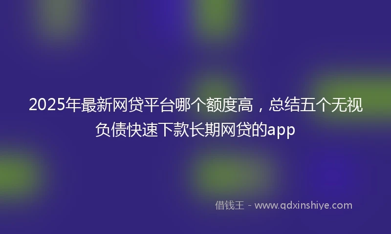 2025年最新网贷平台哪个额度高，总结五个无视负债快速下款长期网贷的app