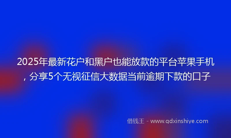 2025年最新花户和黑户也能放款的平台苹果手机，分享5个无视征信大数据当前逾期下款的口子