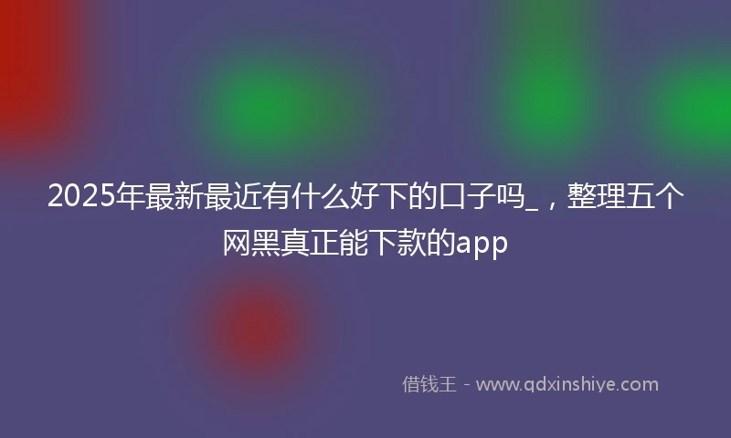 2025年最新最近有什么好下的口子吗_，整理五个网黑真正能下款的app