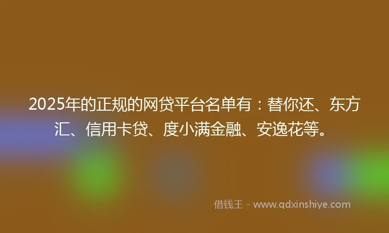 2025年的正规的网贷平台名单有：替你还、东方汇、信用卡贷、度小满金融、安逸花等。