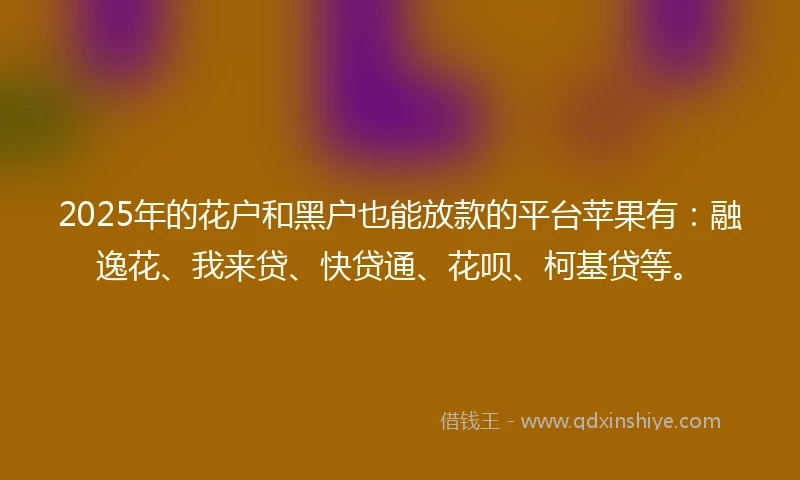2025年的花户和黑户也能放款的平台苹果有：融逸花、我来贷、快贷通、花呗、柯基贷等。