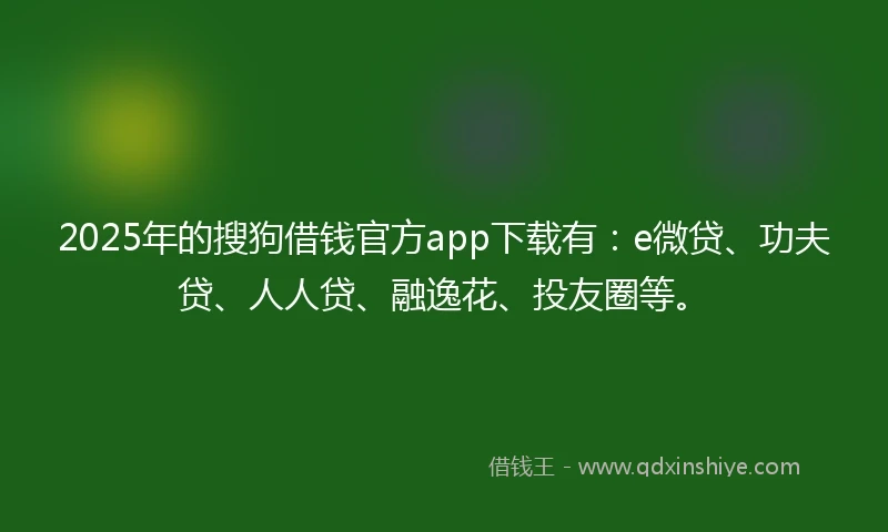 2025年的搜狗借钱官方app下载有：e微贷、功夫贷、人人贷、融逸花、投友圈等。