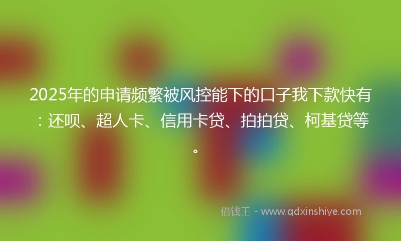 2025年的申请频繁被风控能下的口子我下款快有：还呗、超人卡、信用卡贷、拍拍贷、柯基贷等。