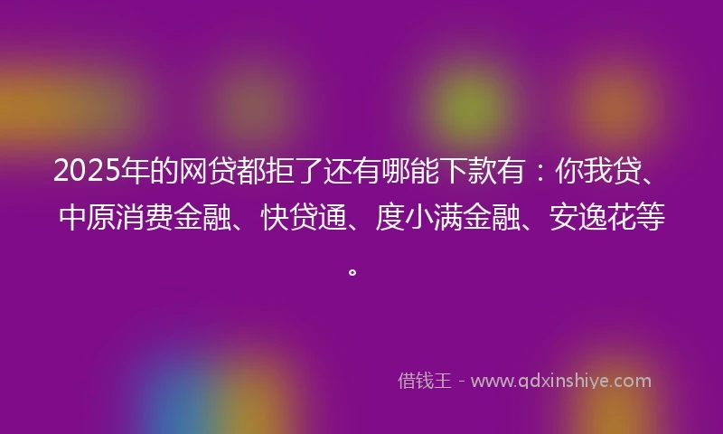 2025年的网贷都拒了还有哪能下款有：你我贷、中原消费金融、快贷通、度小满金融、安逸花等。
