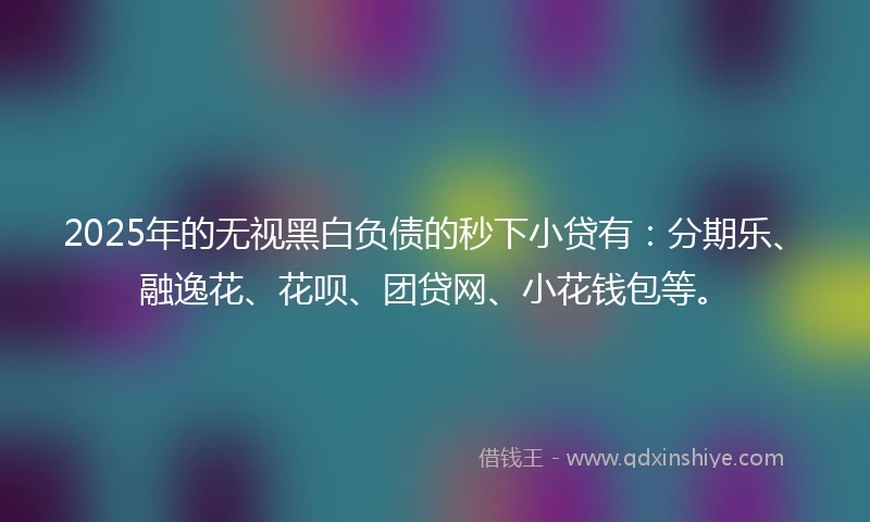 2025年的无视黑白负债的秒下小贷有：分期乐、融逸花、花呗、团贷网、小花钱包等。