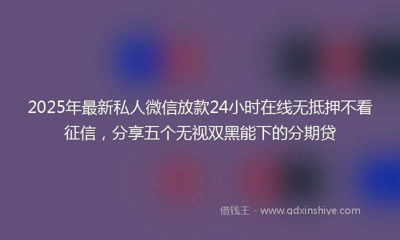 2025年最新私人微信放款24小时在线无抵押不看征信，分享五个无视双黑能下的分期贷