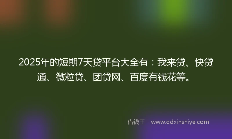 2025年的短期7天贷平台大全有：我来贷、快贷通、微粒贷、团贷网、百度有钱花等。