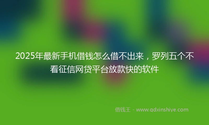 2025年最新手机借钱怎么借不出来，罗列五个不看征信网贷平台放款快的软件