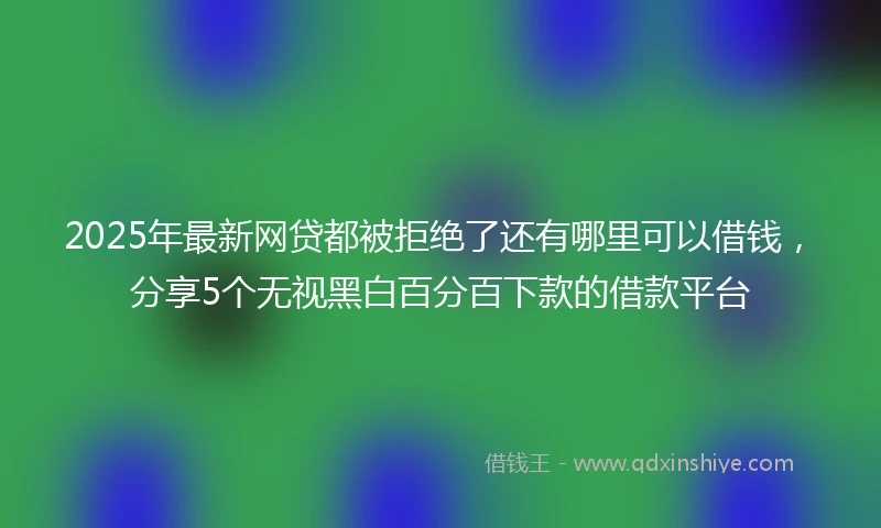 2025年最新网贷都被拒绝了还有哪里可以借钱，分享5个无视黑白百分百下款的借款平台