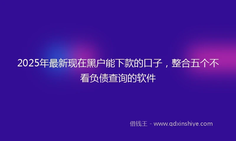 2025年最新现在黑户能下款的口子，整合五个不看负债查询的软件