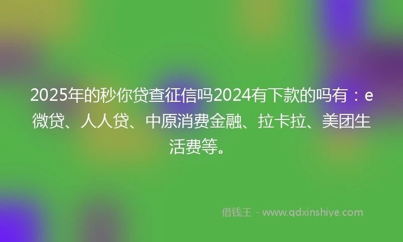 2025年的秒你贷查征信吗2024有下款的吗有：e微贷、人人贷、中原消费金融、拉卡拉、美团生活费等。