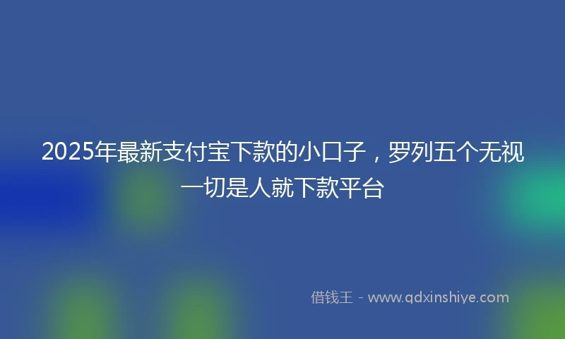 2025年最新支付宝下款的小口子，罗列五个无视一切是人就下款平台