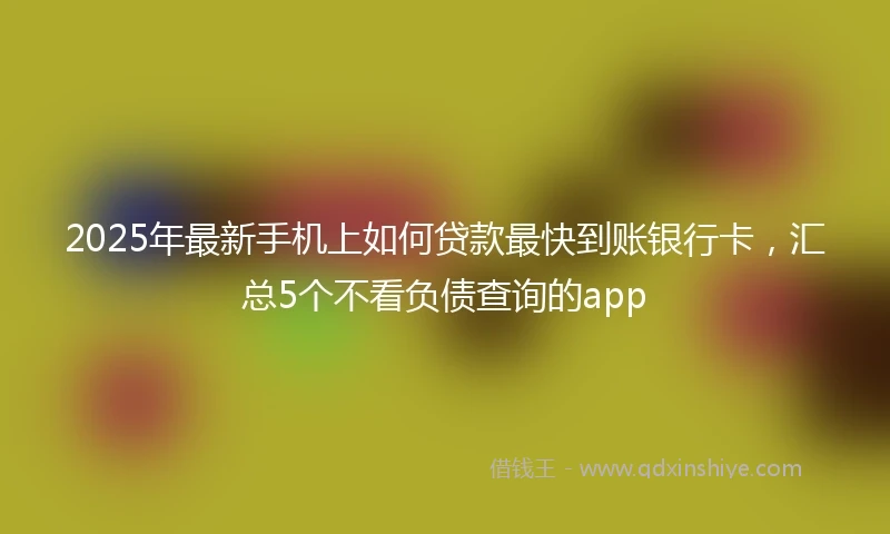2025年最新手机上如何贷款最快到账银行卡，汇总5个不看负债查询的app