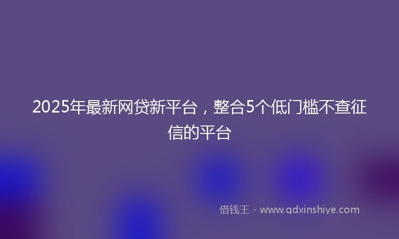 2025年最新网贷新平台,整合5个低门槛不查征信的平台