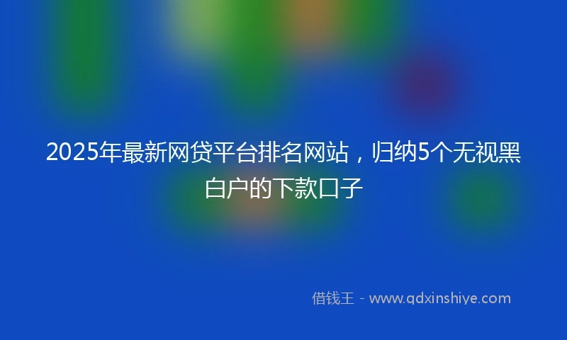 2025年最新网贷平台排名网站，归纳5个无视黑白户的下款口子