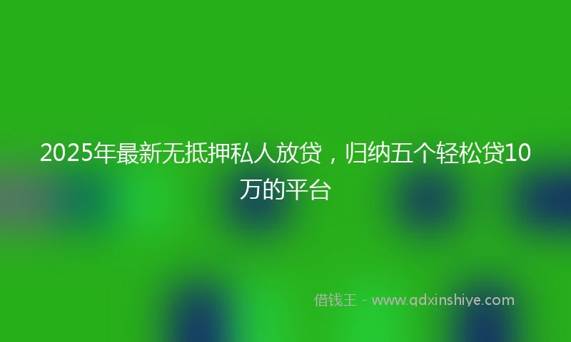 2025年最新无抵押私人放贷，归纳五个轻松贷10万的平台