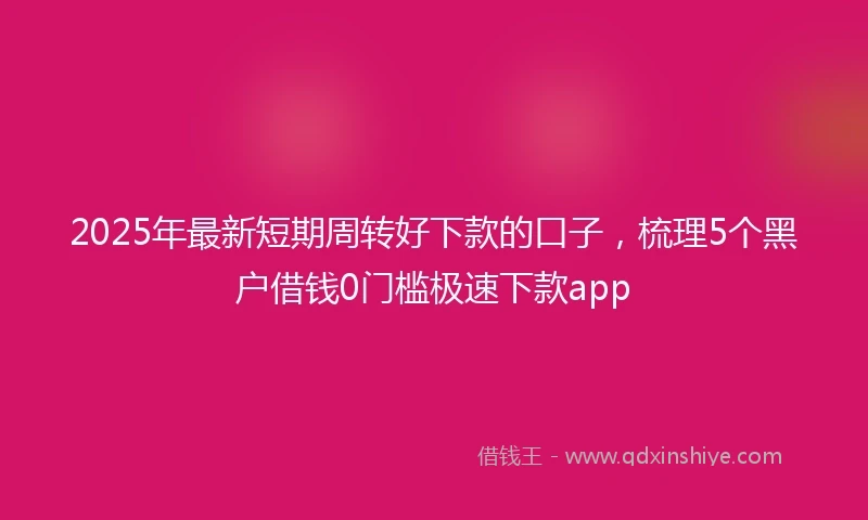 2025年最新短期周转好下款的口子，梳理5个黑户借钱0门槛极速下款app