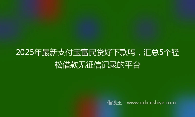 2025年最新支付宝富民贷好下款吗，汇总5个轻松借款无征信记录的平台