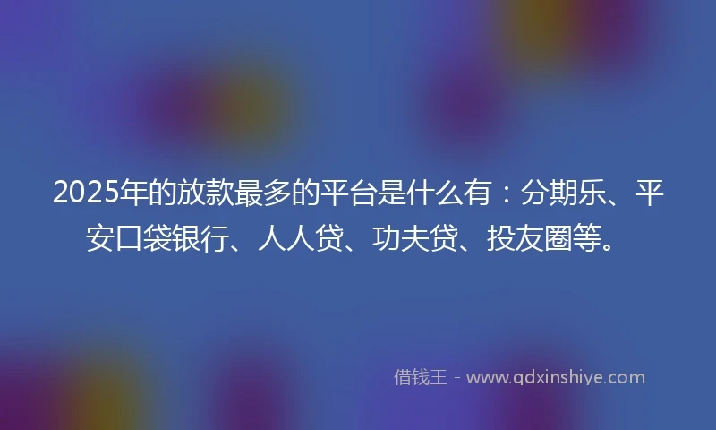 2025年的放款最多的平台是什么有：分期乐、平安口袋银行、人人贷、功夫贷、投友圈等。