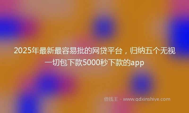 2025年最新最容易批的网贷平台，归纳五个无视一切包下款5000秒下款的app