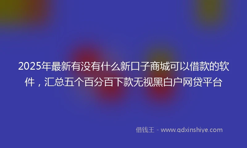 2025年最新有没有什么新口子商城可以借款的软件，汇总五个百分百下款无视黑白户网贷平台