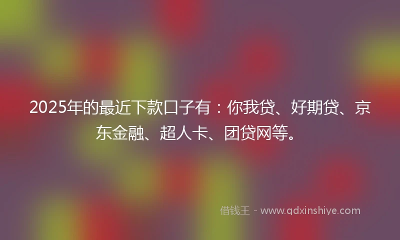 2025年的最近下款口子有：你我贷、好期贷、京东金融、超人卡、团贷网等。
