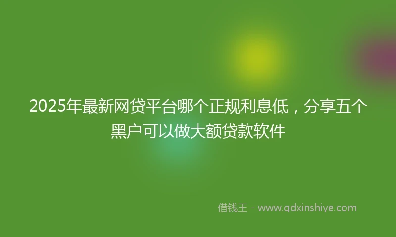 2025年最新网贷平台哪个正规利息低，分享五个黑户可以做大额贷款软件