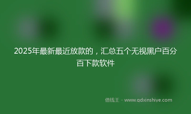 2025年最新最近放款的，汇总五个无视黑户百分百下款软件