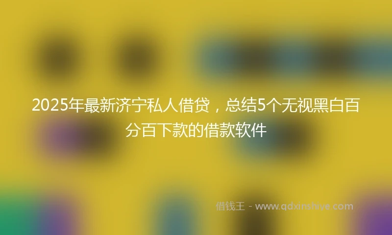 2025年最新济宁私人借贷，总结5个无视黑白百分百下款的借款软件