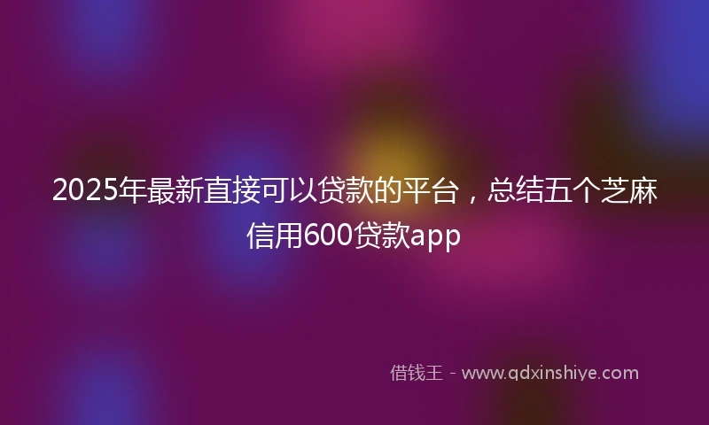 2025年最新直接可以贷款的平台，总结五个芝麻信用600贷款app