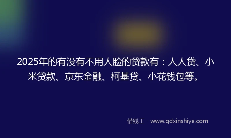 2025年的有没有不用人脸的贷款有：人人贷、小米贷款、京东金融、柯基贷、小花钱包等。