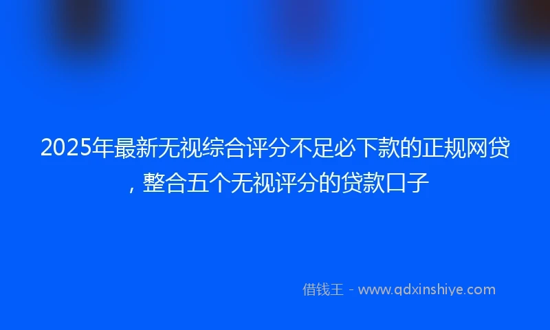 2025年最新无视综合评分不足必下款的正规网贷，整合五个无视评分的贷款口子