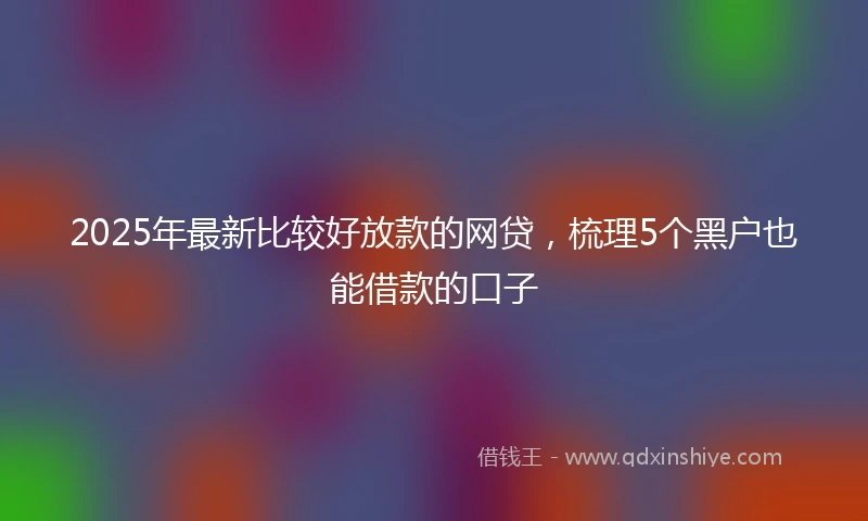 2025年最新比较好放款的网贷，梳理5个黑户也能借款的口子
