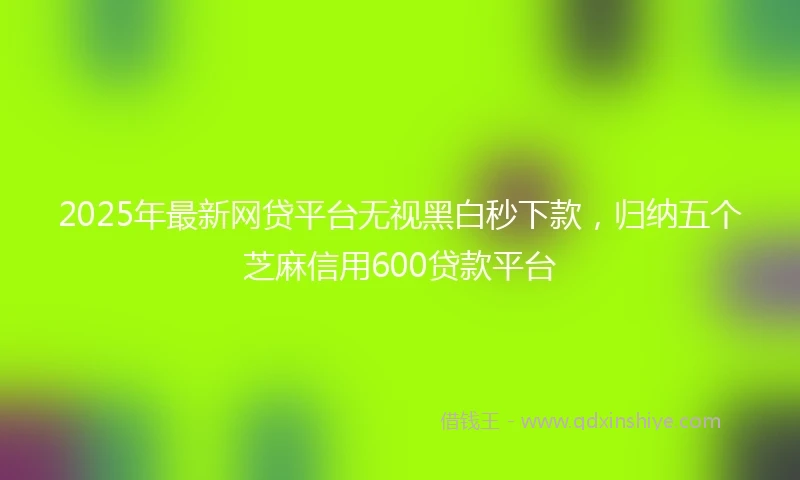 2025年最新网贷平台无视黑白秒下款，归纳五个芝麻信用600贷款平台