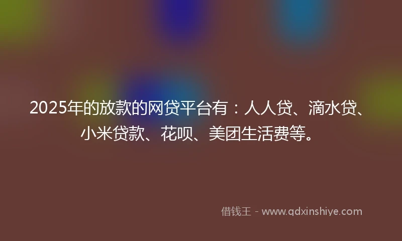 2025年的放款的网贷平台有：人人贷、滴水贷、小米贷款、花呗、美团生活费等。