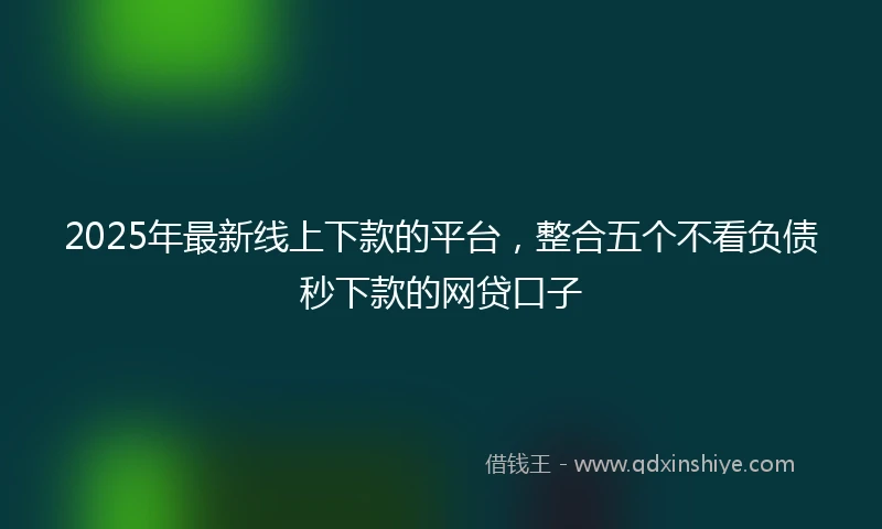 2025年最新线上下款的平台，整合五个不看负债秒下款的网贷口子