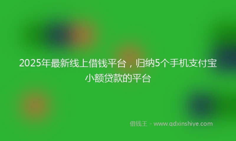 2025年最新线上借钱平台，归纳5个手机支付宝小额贷款的平台