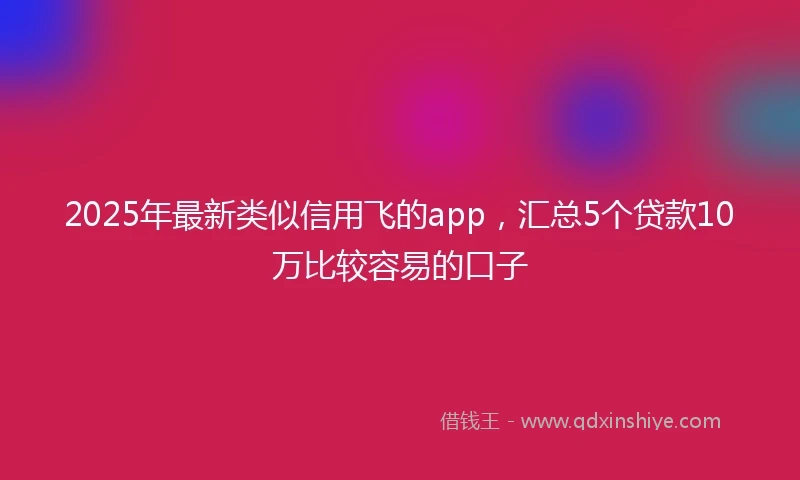 2025年最新类似信用飞的app，汇总5个贷款10万比较容易的口子