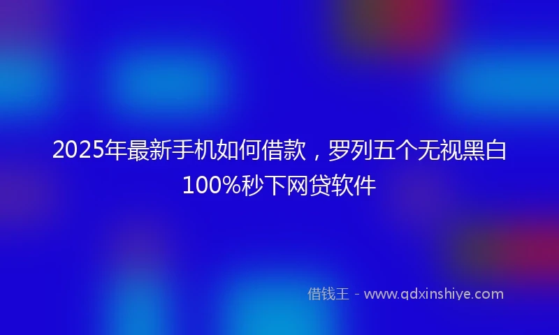 2025年最新手机如何借款，罗列五个无视黑白100%秒下网贷软件
