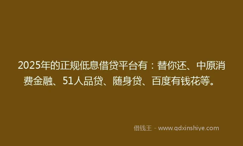 2025年的正规低息借贷平台有：替你还、中原消费金融、51人品贷、随身贷、百度有钱花等。