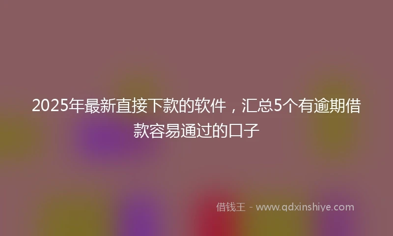 2025年最新直接下款的软件，汇总5个有逾期借款容易通过的口子