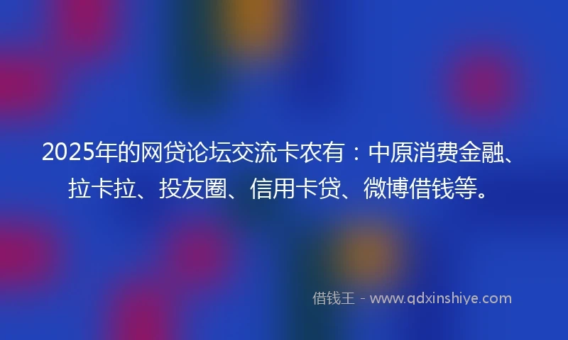 2025年的网贷论坛交流卡农有：中原消费金融、拉卡拉、投友圈、信用卡贷、微博借钱等。