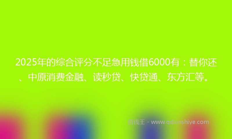 2025年的综合评分不足急用钱借6000有：替你还、中原消费金融、读秒贷、快贷通、东方汇等。