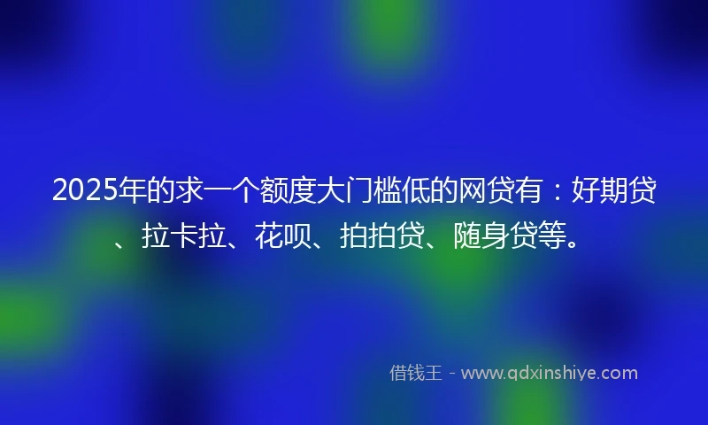 2025年的求一个额度大门槛低的网贷有：好期贷、拉卡拉、花呗、拍拍贷、随身贷等。