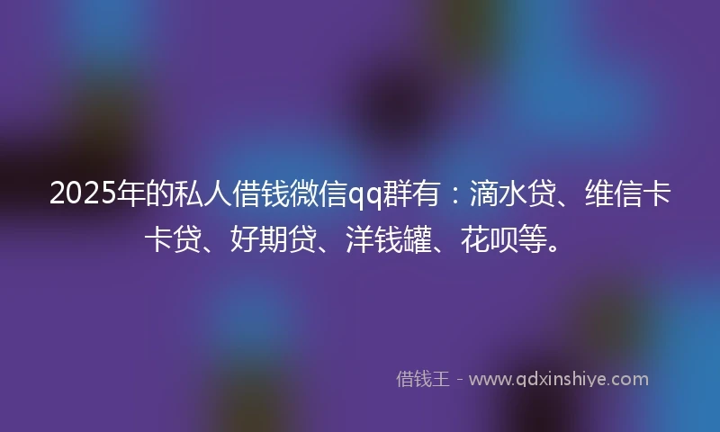 2025年的私人借钱微信qq群有：滴水贷、维信卡卡贷、好期贷、洋钱罐、花呗等。
