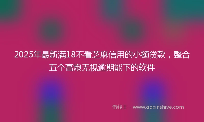 2025年最新满18不看芝麻信用的小额贷款，整合五个高炮无视逾期能下的软件