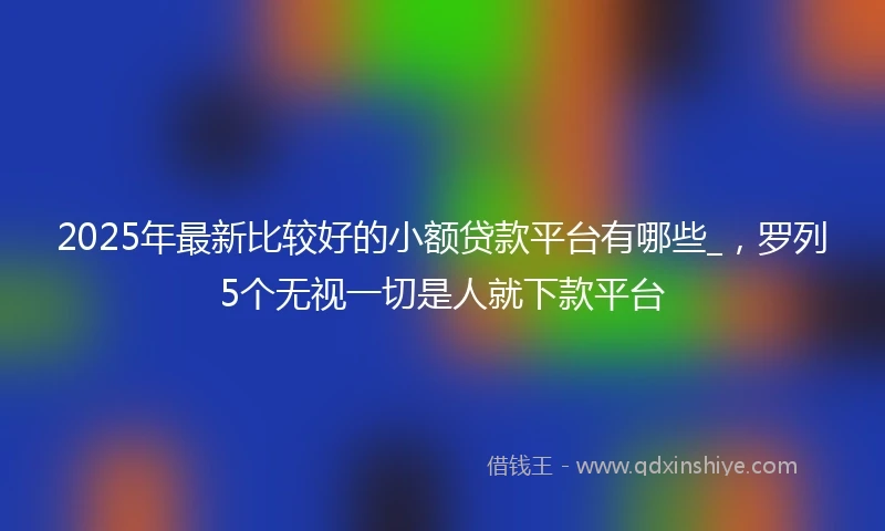 2025年最新比较好的小额贷款平台有哪些_，罗列5个无视一切是人就下款平台
