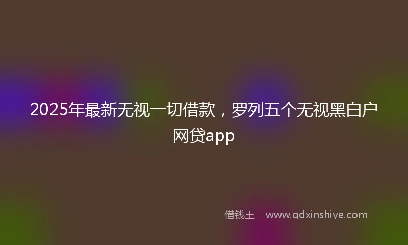 2025年最新无视一切借款，罗列五个无视黑白户网贷app